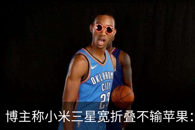 博主称小米三星宽折叠不输苹果：没必要硬上iPhone Duo