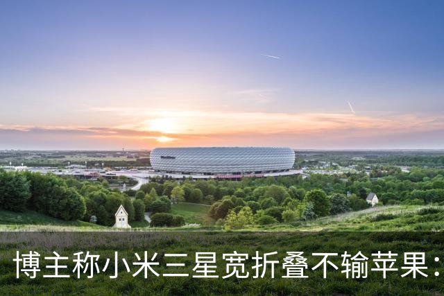 博主称小米三星宽折叠不输苹果：没必要硬上iPhone Duo